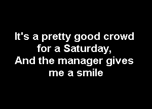 It's a pretty good crowd
for a Saturday,

And the manager gives
me a smile