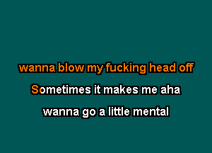 wanna blow my fucking head off

Sometimes it makes me aha

wanna go a little mental