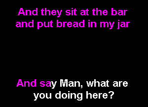 And they sit at the bar
and put bread in my jar

And say Man, what are
you doing here?