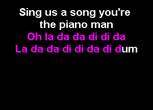 Sing us a song you're
the piano man
Oh la da da di di da
La da da di di da di dum