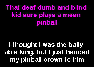 That deaf dumb and blind
kid sure plays a mean
pinball

I thought I was the bally
table king, but I just handed
my pinball crown to him