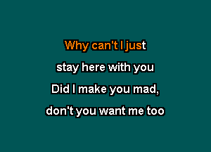 Why can't ljust

stay here with you

Did I make you mad,

don't you want me too