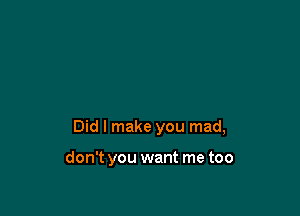 Did I make you mad,

don't you want me too