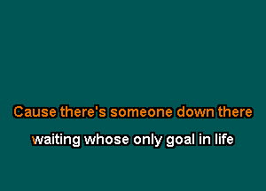 Cause there's someone down there

waiting whose only goal in life