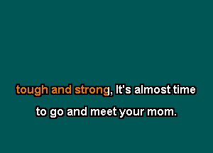 tough and strong, It's almost time

to go and meet your mom.