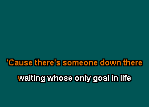 'Cause there's someone down there

waiting whose only goal in life