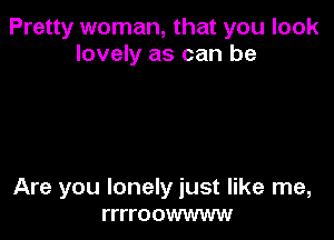 Pretty woman, that you look
lovely as can be

Are you lonely just like me,
rrrroowwww