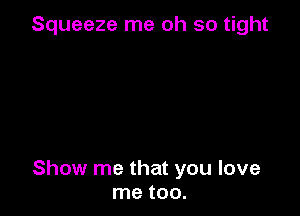 Squeeze me oh so tight

Show me that you love
me too.