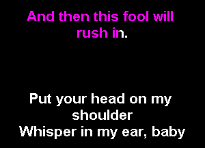 And then this fool will
rush in.

Put your head on my
shoulder
Whisper in my ear, baby