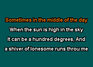 Sometimes in the middle ofthe day
When the sun is high in the sky
It can be a hundred degrees, And

a shiver of lonesome runs throu me