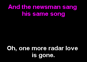 And the newsman sang
his same song

Oh, one more radar love
is gone.