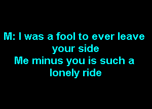 MI I was a fool to ever leave
your side

Me minus you is such a
lonely ride