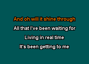 And oh will it shine through
All that I've been waiting for

Living in real time

It's been getting to me