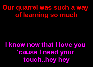 Our quarrel was such a way
of learning so much

I know now that I love you
'cause I need your
touch..hey hey