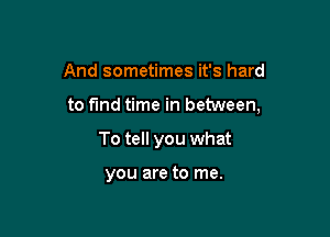 And sometimes it's hard

to fmd time in between,

To tell you what

you are to me.