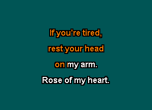 If you're tired,
rest your head

on my arm.

Rose of my heart.