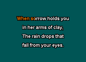 When sorrow holds you

in her arms of clay,
The rain drops that

fall from your eyes.