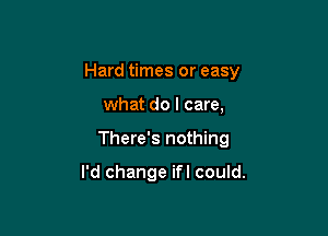 Hard times or easy

what do I care,
There's nothing

I'd change ifl could.