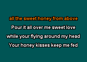 all the sweet honey from above
Pour it all over me sweet love
while your flying around my head

Your honey kisses keep me fed