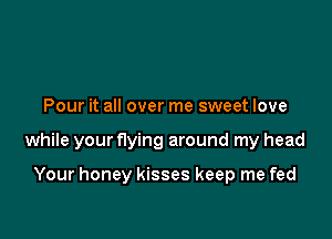 Pour it all over me sweet love

while your flying around my head

Your honey kisses keep me fed