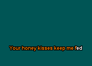 Your honey kisses keep me fed