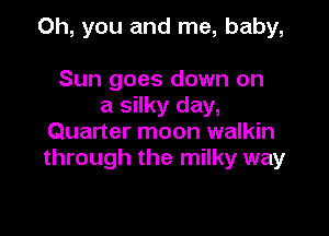 Oh, you and me, baby,

Sun goes down on
a silky day,
Quarter moon walkin
through the milky way