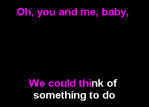 Oh, you and me, baby,

We could think of
something to do