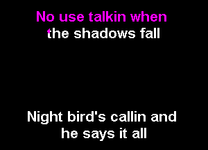No use talkin when
the shadows fall

Night bird's callin and
he says it all