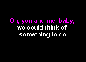 Oh, you and me, baby,
we could think of

something to do