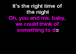 It's the right time of
the night
Oh, you and me, baby,
we could think of

something to do