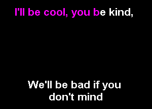 I'll be cool, you be kind,

We'll be bad if you
don't mind