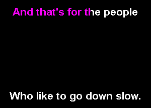 And that's for the people

Who like to go down slow.