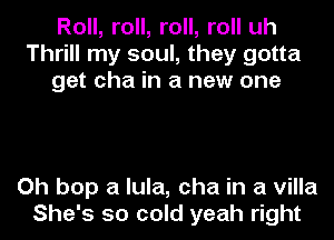 Roll, roll, roll, roll uh
Thrill my soul, they gotta
get cha in a new one

Oh bop a lula, cha in a villa
She's so cold yeah right