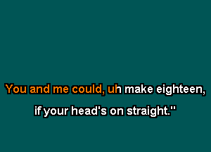 You and me could, uh make eighteen,

ifyour head's on straight.