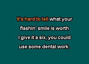 It's hard to tell what your

flashin' smile is worth

I give it a six, you could

use some dental work.