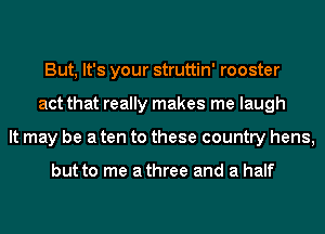 But, It's your struttin' rooster
act that really makes me laugh
It may be a ten to these country hens,

but to me athree and a half