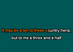 It may be a ten to these country hens,

but to me a three and a half