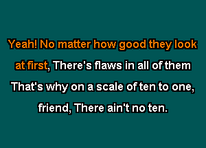 Yeah! No matter how good they look
at first, There's flaws in all of them
That's why on a scale often to one,

friend, There ain't no ten.