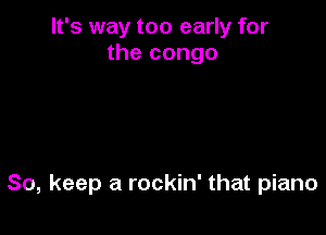 It's way too early for
the congo

So, keep a rockin' that piano
