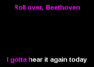 Roll over, Beethoven

I gotta hear it again today