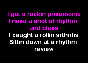 I got a rockin pneumonia
I need a shot of rhythm
and blues
I caught a rollin arthritis
Sittin down at a rhythm
review