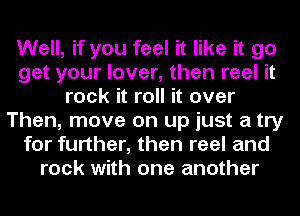 Well, if you feel it like it go
get your lover, then reel it
rock it roll it over
Then, move on up just a try
for further, than reel and
rock with one another