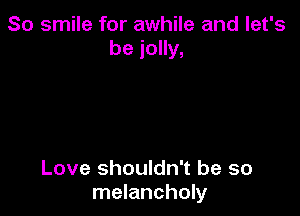 So smile for awhile and let's
be jolly,

Love shouldn't be so
melancholy