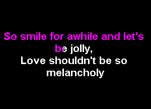 So smile for awhile and let's
be jolly,

Love shouldn't be so
melancholy