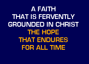 A FAITH
THAT IS FERVENTLY
GROUNDED IN CHRIST
THE HOPE
THAT ENDURES
FOR ALL TIME