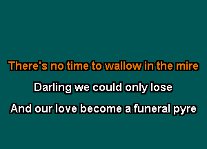 There's no time to wallow in the mire

Darling we could only lose

And our love become afuneral pyre