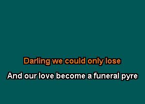 Darling we could only lose

And our love become afuneral pyre