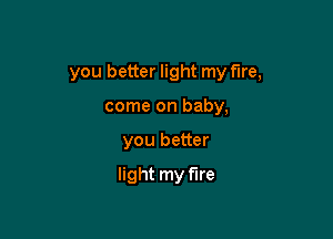 you better light my fire,

come on baby,
you better
light my fire
