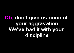 Oh, don't give us none of
your aggravation

We've had it with your
discipline