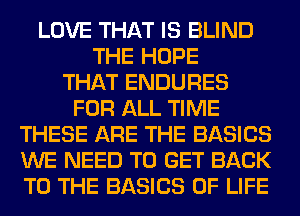 LOVE THAT IS BLIND
THE HOPE
THAT ENDURES
FOR ALL TIME
THESE ARE THE BASICS
WE NEED TO GET BACK
TO THE BASICS OF LIFE